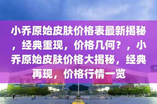 小喬(qiao)原(yuan)始皮膚(fu)價格錶最新揭祕(mi)，經典(dian)重(zhong)現，價(jia)格幾何？，小(xiao)喬(qiao)原(yuan)始(shi)皮膚價(jia)格(ge)大揭(jie)祕，經(jing)典再現，價格行情(qing)一覽(lan)