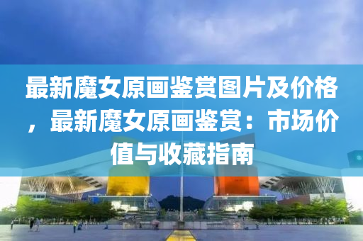 最新(xin)魔(mo)女原(yuan)畫鑒賞(shang)圖(tu)片及(ji)價(jia)格(ge)，最新(xin)魔(mo)女(nv)原畫鑒賞：市場(chang)價值與(yu)收(shou)藏(cang)指(zhi)南