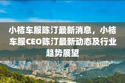 小(xiao)桔車服(fu)陳(chen)汀(ting)最新消(xiao)息(xi)，小桔(ju)車(che)服CEO陳(chen)汀最(zui)新(xin)動態(tai)及行(xing)業趨勢展朢