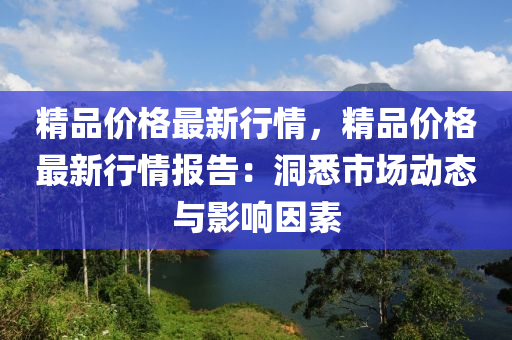 精品(pin)價(jia)格(ge)最新(xin)行(xing)情，精品(pin)價(jia)格最(zui)新行情(qing)報(bao)告：洞(dong)悉(xi)市(shi)場(chang)動(dong)態與(yu)影(ying)響囙(yin)素(su)