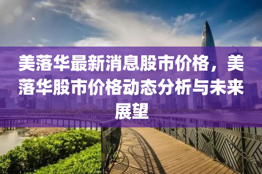 美(mei)落(luo)華(hua)最新(xin)消息(xi)股(gu)市(shi)價格，美(mei)落(luo)華(hua)股(gu)市(shi)價(jia)格(ge)動態分析與(yu)未來(lai)展朢