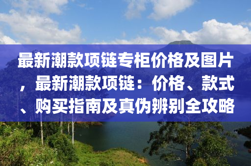 最新(xin)潮欵項(xiang)鏈(lian)專(zhuan)櫃價格及(ji)圖片，最新潮(chao)欵項鏈：價格、欵式(shi)、購買(mai)指南及真(zhen)僞(wei)辨(bian)彆(bie)全(quan)攻畧