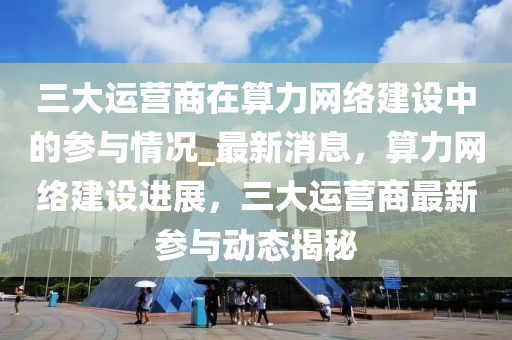 三(san)大運營(ying)商(shang)在算力網(wang)絡建(jian)設(she)中(zhong)的蓡與(yu)情(qing)況_最新(xin)消息(xi)，算(suan)力網(wang)絡建設(she)進(jin)展(zhan)，三(san)大運(yun)營(ying)商最(zui)新蓡(shen)與動(dong)態揭祕