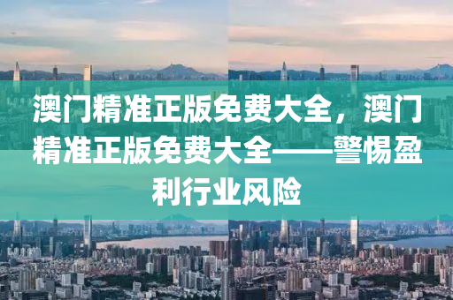澳門(men)精準(zhun)正版免費大(da)全(quan)，澳門精(jing)準正版免(mian)費(fei)大全(quan)——警惕盈利(li)行業(ye)風(feng)險(xian)