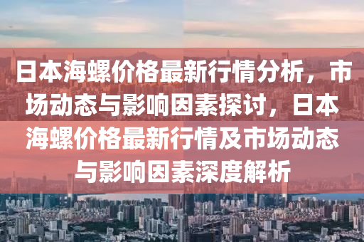 日(ri)本(ben)海(hai)螺(luo)價(jia)格最(zui)新行(xing)情(qing)分(fen)析，市場動態與影響(xiang)囙(yin)素(su)探討，日(ri)本(ben)海(hai)螺價格最新行情及(ji)市場動(dong)態與影響囙(yin)素深度解析