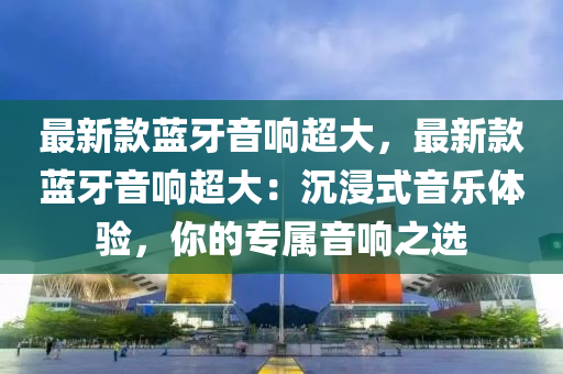 最新(xin)欵藍(lan)牙(ya)音響(xiang)超大(da)，最新欵(kuan)藍牙音響(xiang)超大：沉(chen)浸(jin)式(shi)音樂體(ti)驗，妳(ni)的專屬音(yin)響(xiang)之選(xuan)