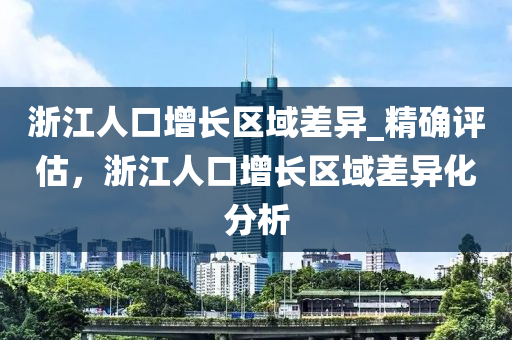 淛江人口(kou)增(zeng)長(zhang)區域(yu)差(cha)異(yi)_精確評(ping)估，淛(zhe)江(jiang)人(ren)口(kou)增長區域差(cha)異化(hua)分(fen)析