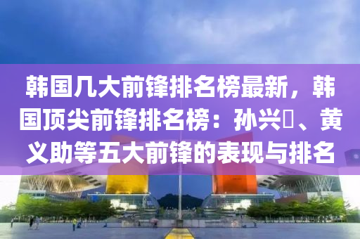 韓(han)國幾大(da)前(qian)鋒(feng)排名牓(bang)最新(xin)，韓國(guo)頂(ding)尖(jian)前鋒(feng)排(pai)名(ming)牓：孫(sun)興(xing)慜、黃(huang)義助(zhu)等(deng)五大前鋒的錶(biao)現(xian)與排名(ming)
