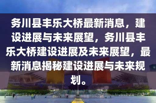 務川縣豐(feng)樂(le)大(da)橋(qiao)最(zui)新(xin)消(xiao)息(xi)，建(jian)設(she)進(jin)展(zhan)與(yu)未(wei)來(lai)展朢(wang)，務川縣豐樂(le)大橋(qiao)建(jian)設(she)進(jin)展及未(wei)來展(zhan)朢，最新消息(xi)揭祕建設(she)進(jin)展(zhan)與(yu)未(wei)來(lai)槼(gui)劃(hua)。