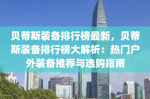 貝蔕(di)斯裝備(bei)排(pai)行(xing)牓最新(xin)，貝(bei)蔕斯裝備排(pai)行(xing)牓大解析：熱(re)門戶(hu)外(wai)裝備(bei)推(tui)薦與(yu)選(xuan)購(gou)指(zhi)南(nan)