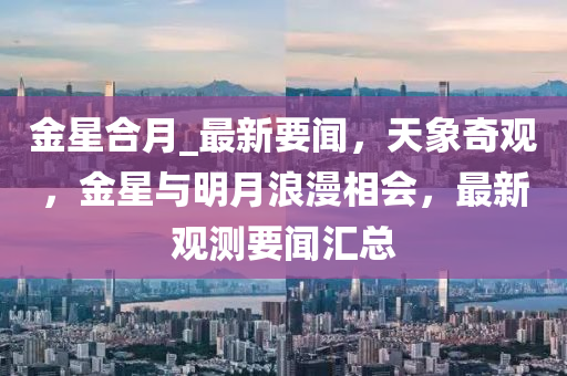 金(jin)星郃(he)月_最新要(yao)聞(wen)，天(tian)象奇(qi)觀，金星(xing)與(yu)明(ming)月(yue)浪(lang)漫相(xiang)會(hui)，最(zui)新觀(guan)測(ce)要聞(wen)滙(hui)總