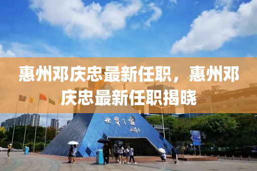 惠州鄧慶(qing)忠最(zui)新(xin)任職，惠州鄧(deng)慶(qing)忠(zhong)最新任職(zhi)揭(jie)曉(xiao)