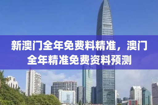 新澳(ao)門全年免費料(liao)精準(zhun)，澳門(men)全(quan)年(nian)精(jing)準(zhun)免費(fei)資料(liao)預測(ce)