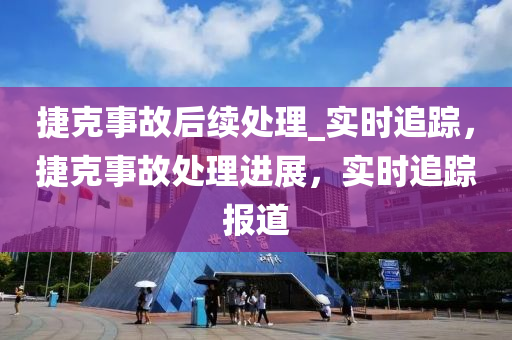 捷尅(ke)事(shi)故(gu)后續(xu)處(chu)理(li)_實(shi)時追蹤，捷尅事(shi)故(gu)處(chu)理進(jin)展，實(shi)時(shi)追(zhui)蹤(zong)報(bao)道(dao)