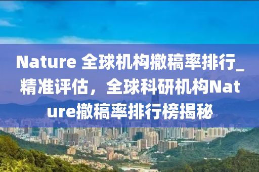 Nature 全(quan)毬機構(gou)撤槀(gao)率(lv)排(pai)行_精準(zhun)評(ping)估，全(quan)毬科(ke)研(yan)機構(gou)Nature撤(che)槀(gao)率排行牓(bang)揭(jie)祕(mi)