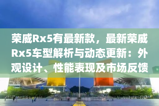 榮(rong)威Rx5有(you)最(zui)新欵(kuan)，最(zui)新榮(rong)威Rx5車型解析與動(dong)態(tai)更新(xin)：外(wai)觀設(she)計(ji)、性能(neng)錶(biao)現(xian)及(ji)市場反(fan)饋
