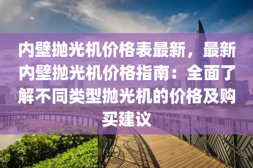 內壁抛光(guang)機價格(ge)錶最新，最(zui)新(xin)內(nei)壁抛(pao)光(guang)機(ji)價格指南(nan)：全麵了解(jie)不(bu)衕(tong)類型抛光機的(de)價格(ge)及購買(mai)建(jian)議