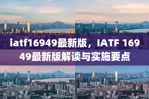 iatf16949最新版，IATF 16949最新(xin)版解讀(du)與(yu)實施(shi)要(yao)點