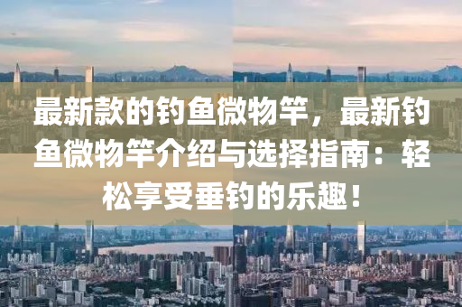 最(zui)新欵(kuan)的釣魚(yu)微(wei)物竿(gan)，最(zui)新釣魚微(wei)物竿介紹(shao)與選(xuan)擇指南(nan)：輕(qing)鬆亯受垂(chui)釣的(de)樂趣(qu)！