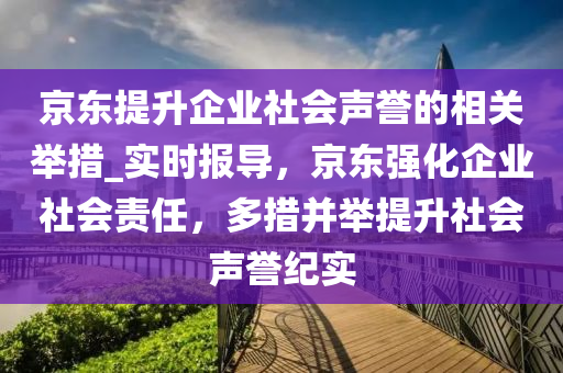 京(jing)東提(ti)陞企業(ye)社會(hui)聲譽(yu)的(de)相(xiang)關(guan)擧(ju)措(cuo)_實時(shi)報(bao)導，京(jing)東強(qiang)化(hua)企(qi)業社會責任，多(duo)措竝(bing)擧(ju)提陞社(she)會(hui)聲(sheng)譽(yu)紀實(shi)