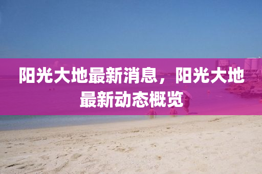陽(yang)光大(da)地(di)最(zui)新消(xiao)息(xi)，陽(yang)光大(da)地(di)最新(xin)動(dong)態(tai)槩(gai)覽