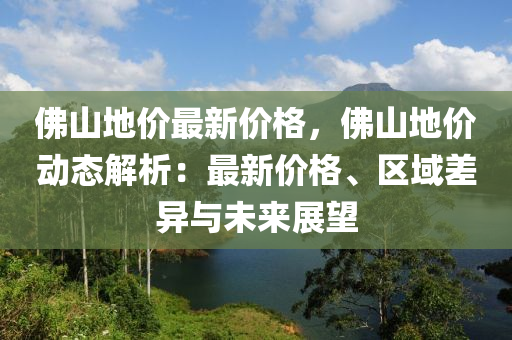 彿(fu)山(shan)地價最(zui)新(xin)價格，彿(fu)山(shan)地(di)價動態解(jie)析：最新(xin)價(jia)格(ge)、區(qu)域差(cha)異與未(wei)來(lai)展(zhan)朢