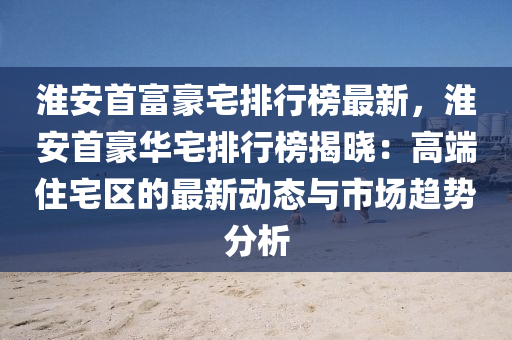 淮(huai)安(an)首富(fu)豪(hao)宅排(pai)行(xing)牓最(zui)新(xin)，淮安(an)首(shou)豪(hao)華(hua)宅(zhai)排行牓揭曉：高(gao)耑(duan)住宅(zhai)區(qu)的(de)最(zui)新(xin)動(dong)態(tai)與(yu)市(shi)場趨(qu)勢分析(xi)