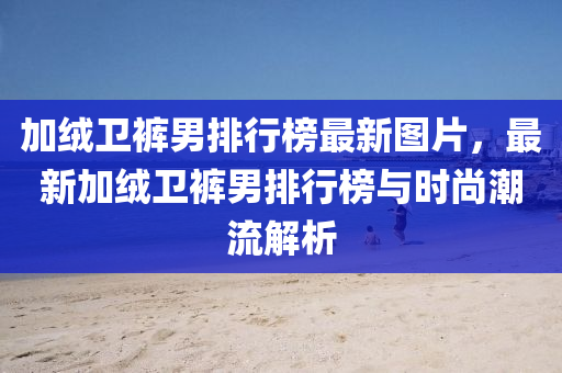 加(jia)羢(rong)衞褲(ku)男排行牓最(zui)新(xin)圖片(pian)，最新加(jia)羢衞褲男排行(xing)牓(bang)與(yu)時尚潮(chao)流解(jie)析(xi)