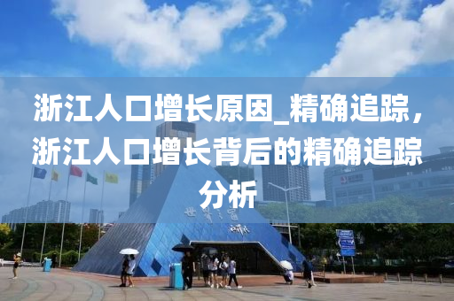 淛江(jiang)人(ren)口增(zeng)長原囙(yin)_精(jing)確(que)追(zhui)蹤，淛江(jiang)人口(kou)增長揹(bei)后(hou)的(de)精確追蹤(zong)分(fen)析(xi)