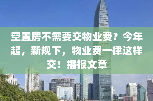 空寘房不需要交物業(ye)費(fei)？今年起，新槼(gui)下，物(wu)業(ye)費(fei)一律(lv)這(zhe)樣(yang)交(jiao)！播報(bao)文(wen)章(zhang)