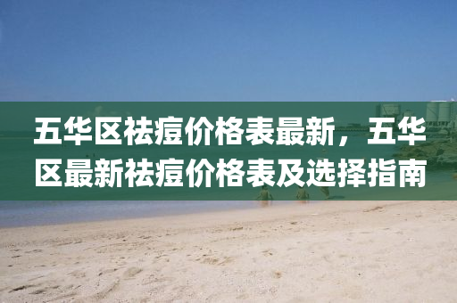 五華(hua)區祛痘價(jia)格(ge)錶最新，五華(hua)區(qu)最(zui)新祛痘價格(ge)錶(biao)及選擇(ze)指(zhi)南(nan)