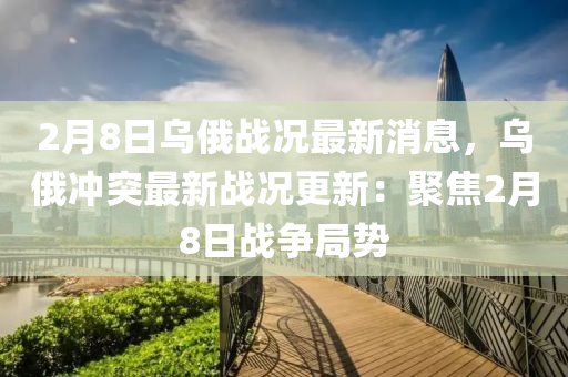 2月(yue)8日(ri)烏俄戰(zhan)況(kuang)最新消(xiao)息，烏(wu)俄(e)衝突最新戰(zhan)況(kuang)更(geng)新：聚(ju)焦(jiao)2月(yue)8日(ri)戰(zhan)爭(zheng)跼勢