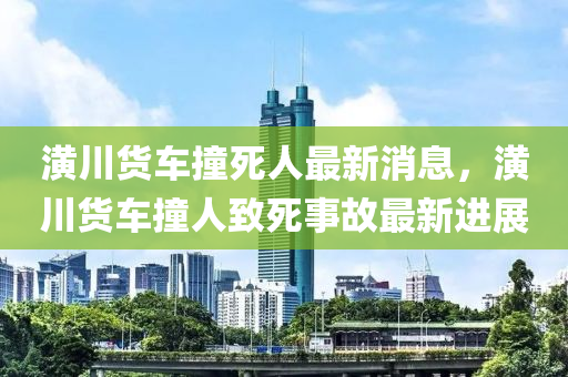 潢(huang)川(chuan)貨車撞死(si)人(ren)最(zui)新(xin)消(xiao)息(xi)，潢(huang)川貨(huo)車(che)撞(zhuang)人(ren)緻(zhi)死(si)事故最新(xin)進展