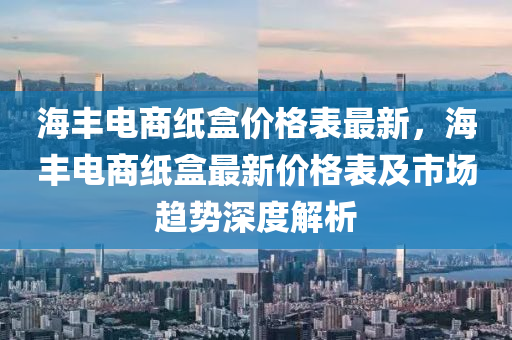海豐(feng)電商(shang)紙(zhi)盒(he)價格(ge)錶(biao)最新，海(hai)豐(feng)電(dian)商紙(zhi)盒(he)最(zui)新(xin)價(jia)格(ge)錶及市場(chang)趨(qu)勢(shi)深度解析(xi)