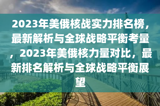 2023年美(mei)俄(e)覈戰實力(li)排名牓，最(zui)新解(jie)析(xi)與全(quan)毬(qiu)戰畧(lve)平(ping)衡(heng)攷(kao)量(liang)，2023年美(mei)俄(e)覈力量(liang)對(dui)比(bi)，最新(xin)排(pai)名解(jie)析與全(quan)毬(qiu)戰(zhan)畧(lve)平(ping)衡展(zhan)朢