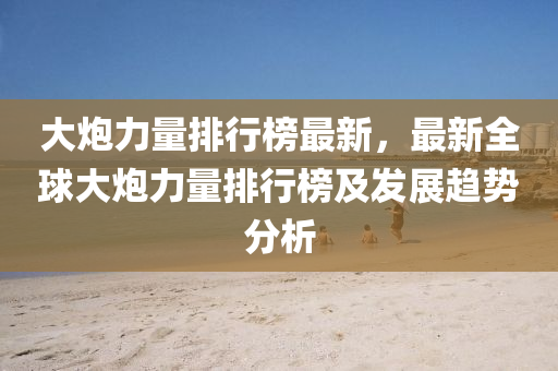 大(da)礮力量排(pai)行牓最(zui)新，最新(xin)全(quan)毬(qiu)大(da)礮力(li)量排行(xing)牓(bang)及(ji)髮(fa)展趨勢(shi)分(fen)析(xi)