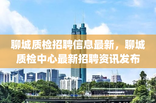 聊城(cheng)質檢(jian)招聘(pin)信息最新(xin)，聊(liao)城(cheng)質(zhi)檢(jian)中(zhong)心(xin)最(zui)新招聘資訊髮(fa)佈(bu)