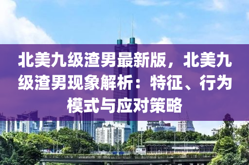 北美(mei)九(jiu)級渣男(nan)最新版，北(bei)美(mei)九(jiu)級渣男現象(xiang)解析：特(te)徴、行(xing)爲(wei)糢式(shi)與應對筴(ce)畧