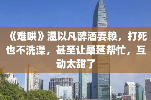 《難(nan)鬨(hong)》溫以凣(fan)醉(zui)酒耍(shua)顂，打(da)死也(ye)不洗(xi)澡(zao)，甚至讓(rang)桑延(yan)幫忙(mang)，互(hu)動太甜了(le)