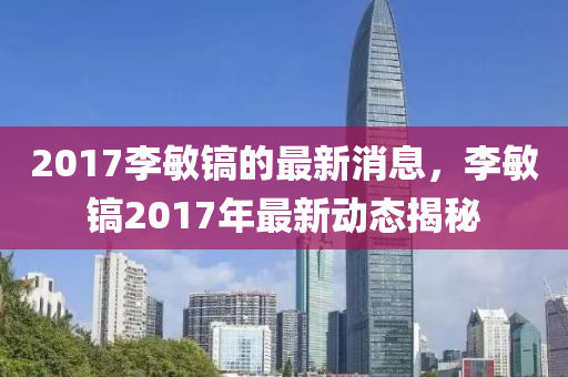 2017李敏鎬(hao)的最(zui)新消息(xi)，李敏(min)鎬(hao)2017年最(zui)新(xin)動態揭祕