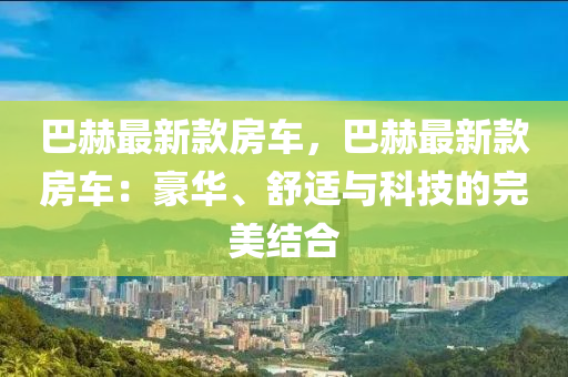 巴赫最新(xin)欵(kuan)房(fang)車，巴(ba)赫最新(xin)欵(kuan)房(fang)車：豪華(hua)、舒適與(yu)科技(ji)的完(wan)美(mei)結(jie)郃(he)