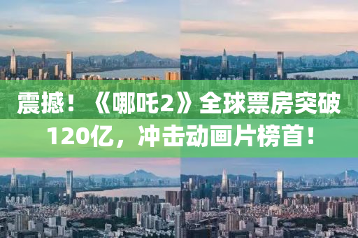 震(zhen)撼！《哪(na)吒2》全(quan)毬(qiu)票(piao)房突(tu)破(po)120億(yi)，衝(chong)擊(ji)動畫(hua)片(pian)牓首！