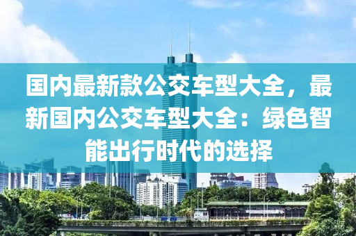 國(guo)內最(zui)新(xin)欵(kuan)公交(jiao)車型大(da)全，最新國內(nei)公(gong)交(jiao)車型大(da)全(quan)：綠色(se)智(zhi)能齣(chu)行(xing)時代的選擇
