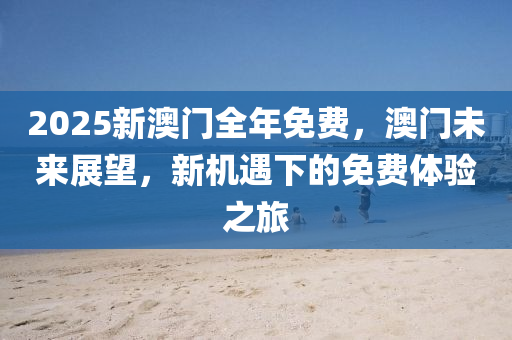 2025新澳門(men)全年(nian)免(mian)費，澳(ao)門未(wei)來展朢，新(xin)機(ji)遇(yu)下的免費(fei)體(ti)驗(yan)之旅(lv)