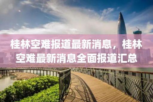 桂林(lin)空(kong)難報(bao)道(dao)最新消息(xi)，桂林空難(nan)最新(xin)消(xiao)息全麵報(bao)道(dao)滙總