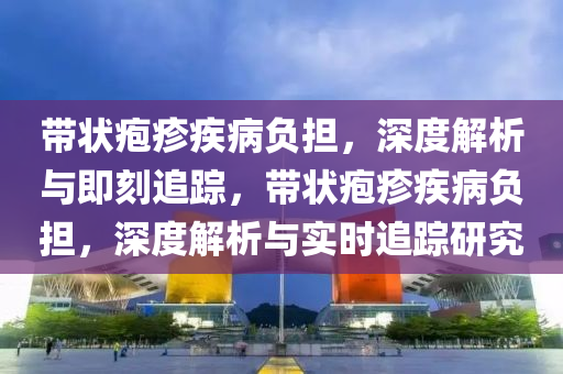 帶狀皰疹(zhen)疾(ji)病(bing)負擔(dan)，深(shen)度(du)解(jie)析與(yu)即(ji)刻追蹤，帶(dai)狀(zhuang)皰(pao)疹(zhen)疾(ji)病(bing)負(fu)擔，深度解(jie)析與(yu)實(shi)時追蹤(zong)研究(jiu)
