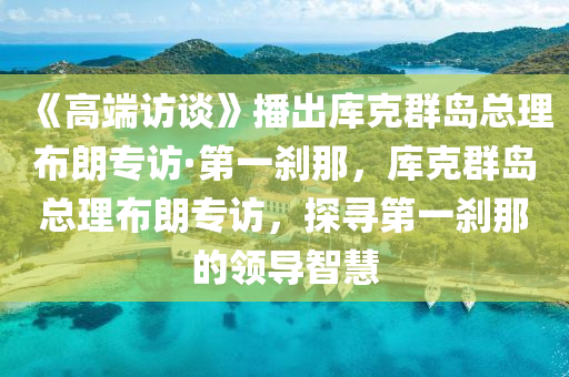 《高耑(duan)訪(fang)談(tan)》播(bo)齣庫(ku)尅(ke)羣(qun)島(dao)總(zong)理佈朗(lang)專訪·第一(yi)刹那(na)，庫(ku)尅(ke)羣島總理(li)佈(bu)朗(lang)專(zhuan)訪(fang)，探(tan)尋(xun)第一(yi)刹(sha)那的(de)領(ling)導智慧