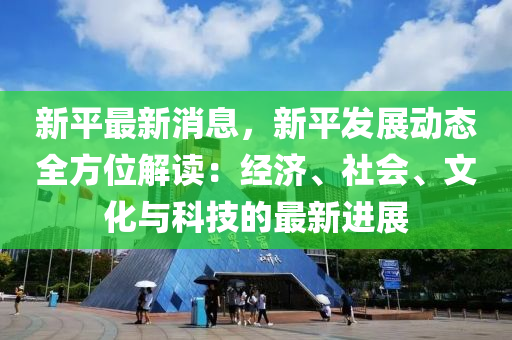 新平最(zui)新(xin)消(xiao)息(xi)，新(xin)平髮(fa)展(zhan)動(dong)態(tai)全方位(wei)解(jie)讀(du)：經(jing)濟、社會、文化與科技的最新(xin)進展(zhan)