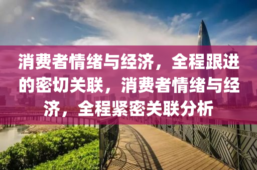 消(xiao)費者情(qing)緒與經濟(ji)，全(quan)程(cheng)跟進(jin)的密切關聯，消(xiao)費者情(qing)緒(xu)與經濟(ji)，全(quan)程緊(jin)密關聯分(fen)析